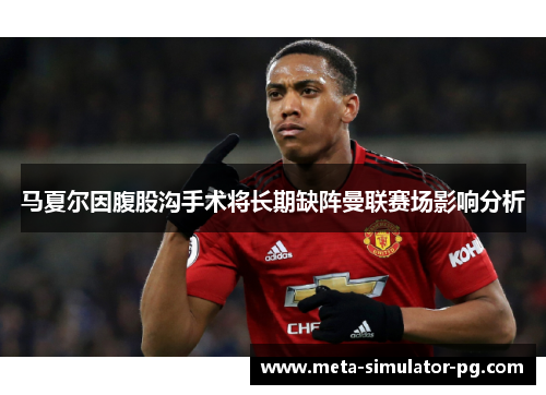 马夏尔因腹股沟手术将长期缺阵曼联赛场影响分析 马夏尔因腹股沟手术将长期缺阵曼联赛场影响分析